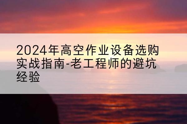 大箐山高空作业升降机厂家推荐-2024年高空作业设备选购实战指南-老工程师的避坑经验