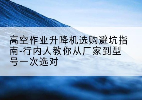 大箐山升降平台厂家-高空作业升降机选购避坑指南-行内人教你从厂家到型号一次选对