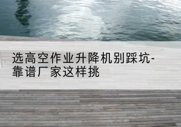 大箐山剪叉式升降机厂家-选高空作业升降机别踩坑-靠谱厂家这样挑