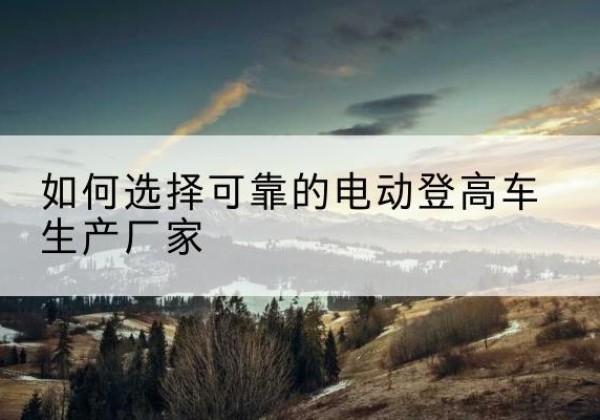 大箐山电动登高车厂家-如何选择可靠的电动登高车生产厂家