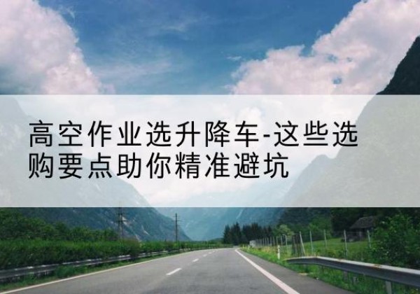 大箐山升降车厂家-高空作业选升降车-这些选购要点助你*避坑