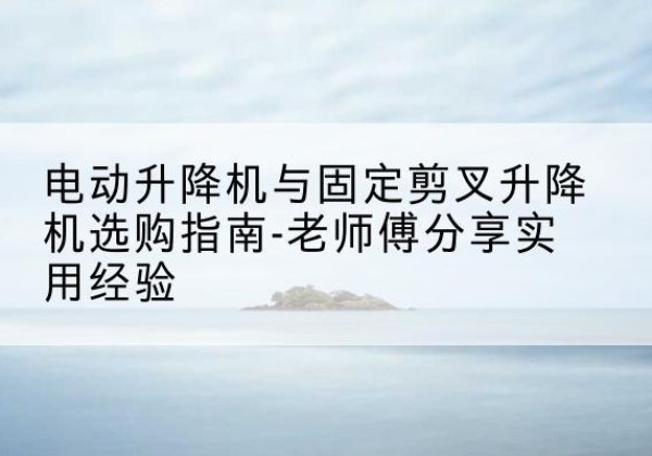 大箐山电动升降机怎么选-电动升降机与固定剪叉升降机选购指南-老师傅分享实用经验