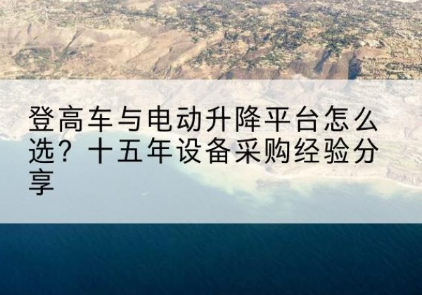 大箐山登高车厂家厂家-登高车与电动升降平台怎么选？十五年设备采购经验分享