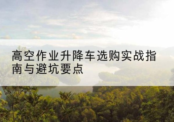 大箐山升降车怎么选-高空作业升降车选购实战指南与避坑要点