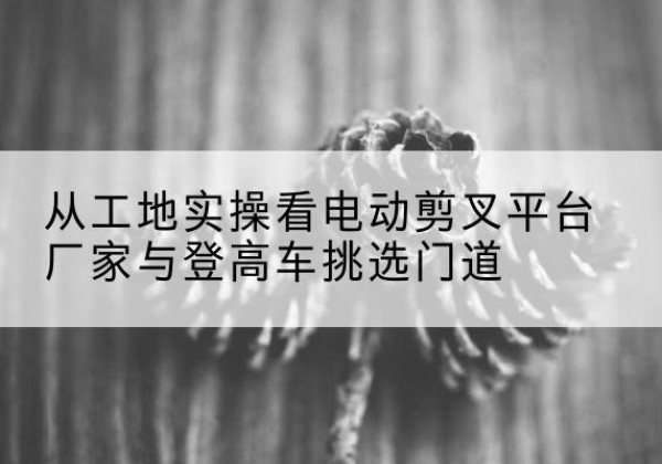 大箐山电动剪叉升降平台厂家-从工地实操看电动剪叉平台厂家与登高车挑选门道