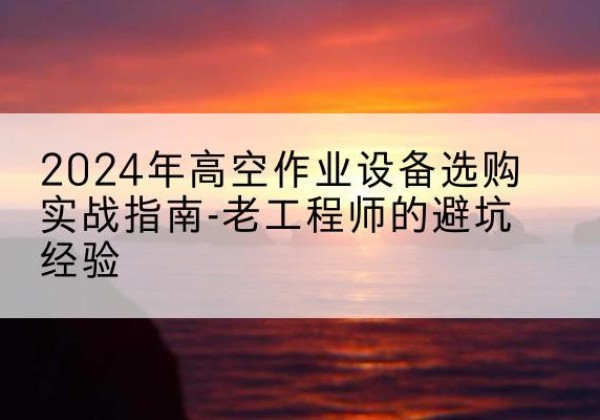大箐山高空作业升降机厂家推荐-2024年高空作业设备选购实战指南-老工程师的避坑经验